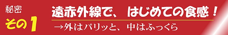 秘密その1 遠赤外線で、はじめての食感！ →外はパリッと、中はふっくら