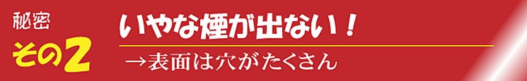 いやな煙が出ない →表面には穴がたくさん