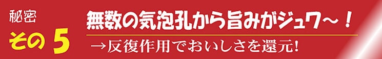 秘密その5 無数の気泡孔から旨みがジュワ～！ →反復作用でおいしさを還元！